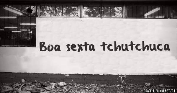 Boa sexta tchutchuca 