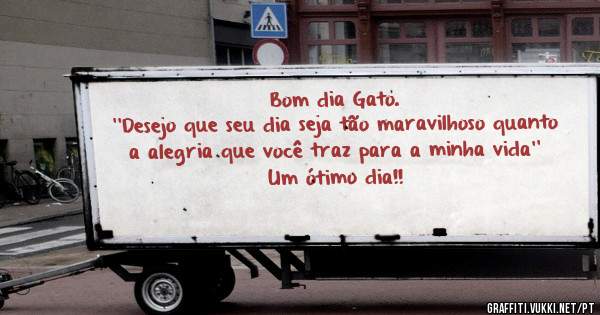 Bom dia Gato. 
''Desejo que seu dia seja tão maravilhoso quanto a alegria que você traz para a minha vida''
Um ótimo dia!!