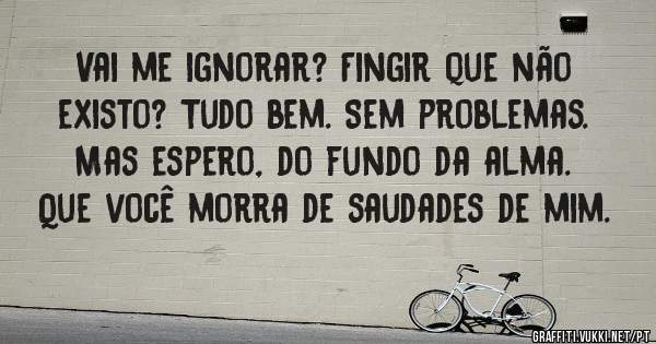 Vai me ignorar? Fingir que não existo? Tudo bem. Sem problemas. Mas espero, do fundo da alma. Que você morra de saudades de mim.