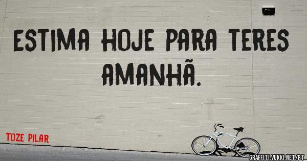 Estima hoje para teres amanhã.                        