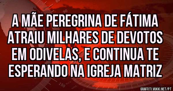 A Mãe Peregrina de Fátima atraiu milhares de devotos em Odivelas, e continua te esperando na Igreja Matriz