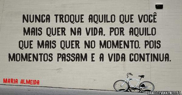 Nunca troque aquilo que você mais quer na vida, por aquilo que mais quer no momento. Pois momentos passam e a vida continua.