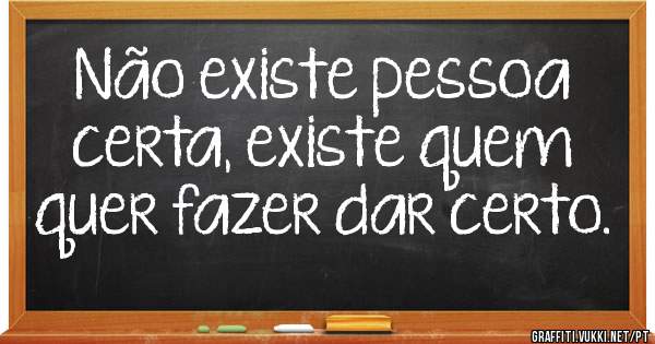 Não existe pessoa certa, existe quem quer fazer dar certo.