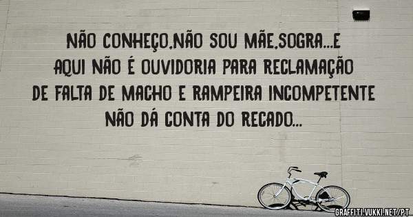 Não Conheço,Não sou mãe,sogra...E Aqui não é ouvidoria para reclamação de falta de macho e rampeira incompetente não dá conta do recado...