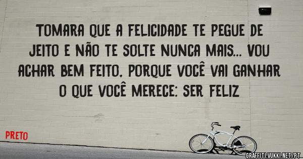 Tomara que a felicidade te pegue de jeito e não te solte nunca mais... Vou achar bem feito, porque você vai ganhar o que você merece: ser feliz