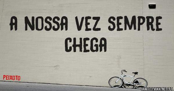a nossa vez sempre chega