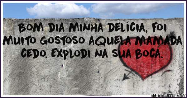 Bom dia minha delícia, foi muito gostoso aquela mamada cedo. Explodi na sua boca.