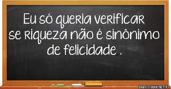 Eu só queria verificar se riqueza não é sinônimo de felicidade .