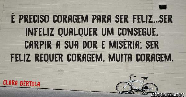 É preciso coragem para ser feliz,..ser infeliz qualquer um consegue, carpir a sua dor e miséria; ser feliz requer coragem, muita coragem. 