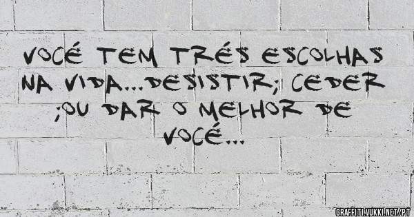 vocé tem trés escolhas na vida...desistir; ceder ;ou dar o melhor de vocé...