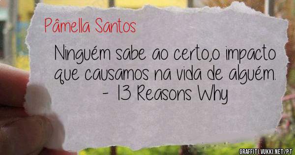 Ninguém sabe ao certo,o impacto que causamos na vida de alguém.

- 13 Reasons Why