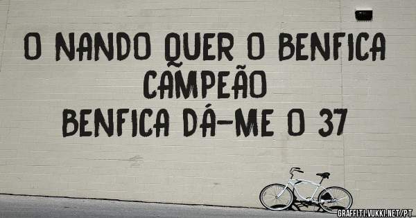O NANDO QUER O BENFICA CAMPEÃO 
BENFICA DÁ-ME O 37