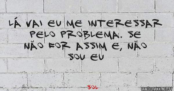 Lá vai eu me interessar pelo problema. Se não for assim e, não sou eu