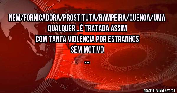 Nem/fornicadora/prostituta/rampeira/quenga/uma qualquer...é tratada assim com tanta violência por estranhos sem motivo
...
