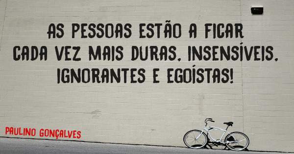 As pessoas estão a ficar cada vez mais duras, insensíveis, ignorantes e egoístas! 