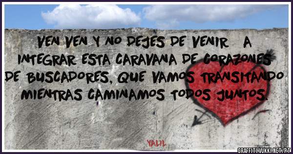 VEN VEN Y NO DEJES DE VENIR   A  INTEGRAR ESTA CARAVANA DE CORAZONES DE BUSCADORES, QUE VAMOS TRANSITANDO MIENTRAS CAMINAMOS TODOS JUNTOS.