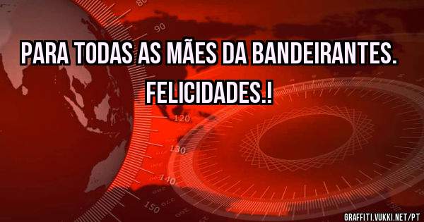 Para todas as Mães da Bandeirantes. Felicidades.!