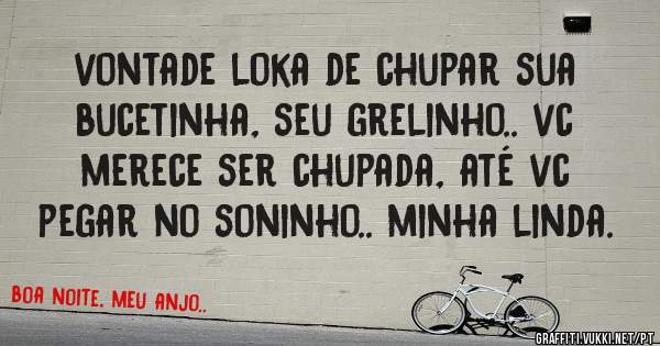 vontade loka de chupar sua bucetinha, seu grelinho.. vc merece ser chupada, até vc pegar no soninho.. minha linda.