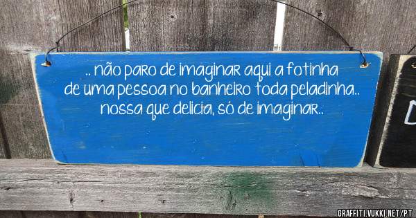 .. não paro de imaginar aqui a fotinha de uma pessoa no banheiro toda peladinha.. nossa que delicia, só de imaginar..