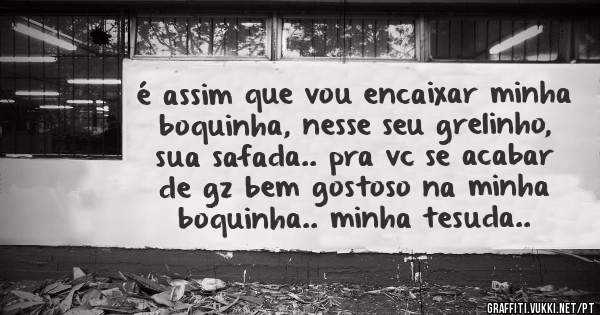 é assim que vou encaixar minha boquinha, nesse seu grelinho, sua safada.. pra vc se acabar de gz bem gostoso na minha boquinha.. minha tesuda..