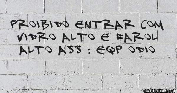 proibido entrar com vidro alto e farol alto ass : eqp odio