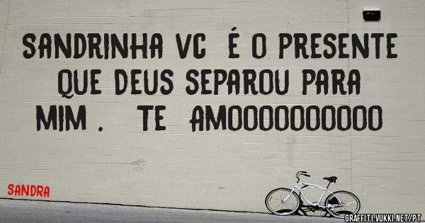 Sandrinha vc  é o presente que Deus separou para mim .   Te  Amoooooooooo
