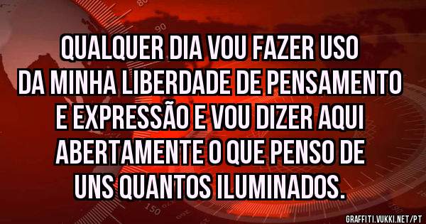 Qualquer dia vou fazer uso da minha liberdade de pensamento e expressão e vou dizer aqui abertamente o que penso de uns quantos iluminados.