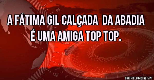 A Fátima Gil Calçada  da Abadia é uma amiga TOP TOP.