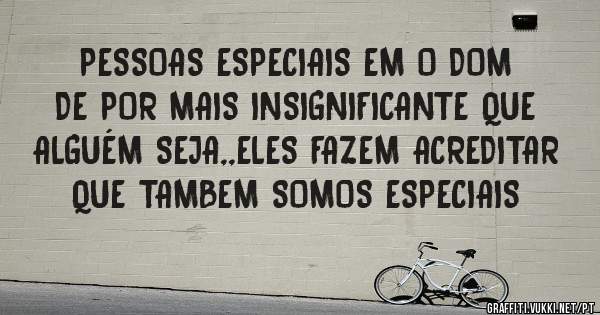 PESSOAS ESPECIAIS EM O DOM DE POR MAIS INSIGNIFICANTE QUE ALGUÉM SEJA,,ELES FAZEM ACREDITAR QUE TAMBEM SOMOS ESPECIAIS