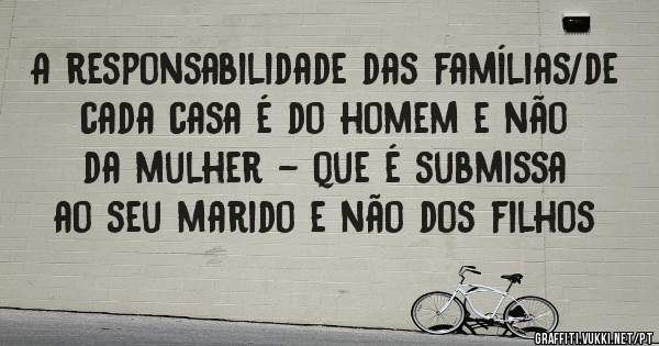 A responsabilidade das famílias/de cada casa é do homem e não da mulher - que é submissa ao seu marido e não dos filhos