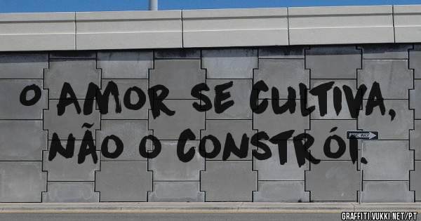 O Amor se cultiva, não o constrói.