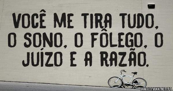 Você me tira tudo, o sono, o fôlego, o juízo e a razão.