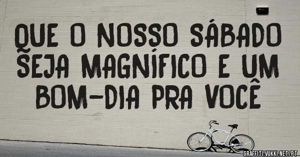 QUE O NOSSO SÁBADO SEJA MAGNÍFICO E UM BOM-DIA PRA VOCÊ 