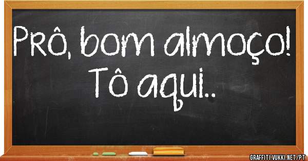 Prô, bom almoço!
Tô aqui..