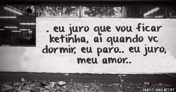 . eu juro que vou ficar ketinha, aí quando vc dormir, eu paro.. eu juro, meu amor..
