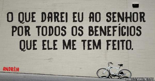 O que darei eu ao Senhor por todos os benefícios que ele me tem feito.