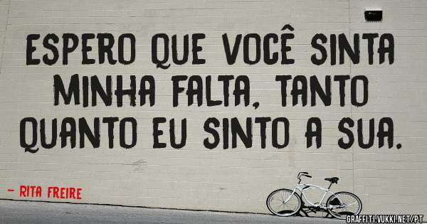 Espero que você sinta minha falta, tanto quanto eu sinto a sua.