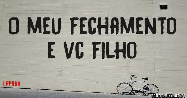 O meu fechamento e vc filho