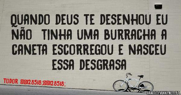 Quando deus te desenhou eu não  tinha uma burracha a caneta escorregou e nasceu essa desgrasa 