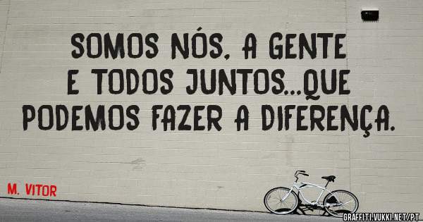 SOMOS NÓS, A GENTE E TODOS JUNTOS...QUE PODEMOS FAZER A DIFERENÇA.
