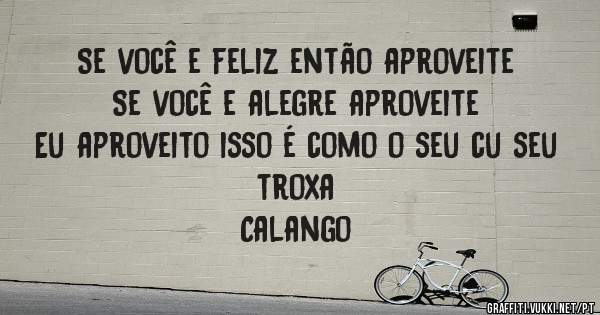 Se você e feliz então aproveite 
Se você e alegre aproveite
Eu aproveito isso é como o seu cu seu troxa




           Calango
