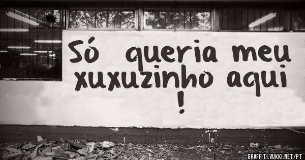 Só  queria meu xuxuzinho aqui !