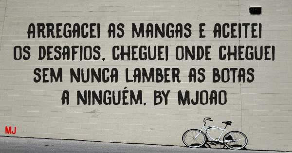 Arregacei as mangas e aceitei os desafios, cheguei onde cheguei sem nunca lamber as botas a ninguém. By Mjoao 