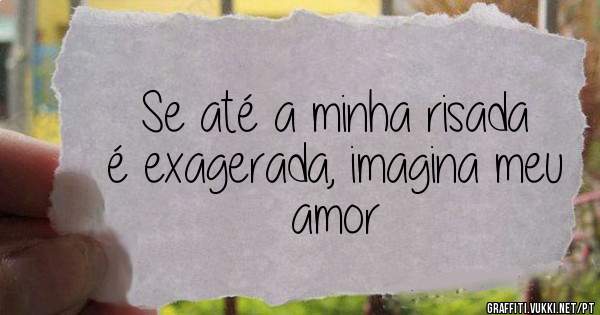 Se até a minha risada é exagerada, imagina meu amor 