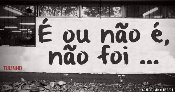 É ou não é, não foi ...
