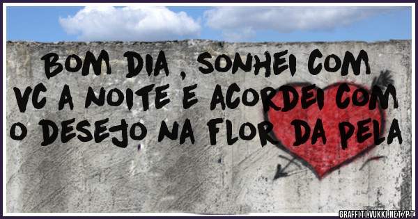 Bom dia , sonhei com vc a noite e acordei com o desejo na flor da pela