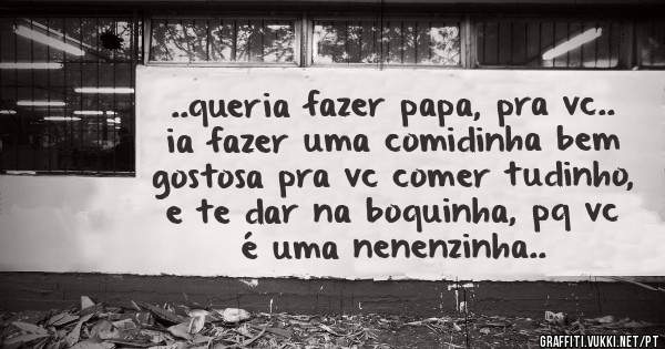 ..queria fazer papa, pra vc.. ia fazer uma comidinha bem gostosa pra vc comer tudinho, e te dar na boquinha, pq vc é uma nenenzinha..