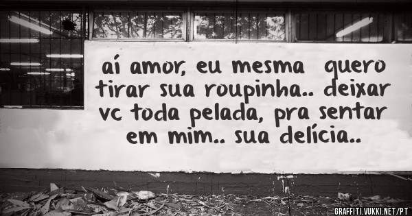 aí amor, eu mesma  quero tirar sua roupinha.. deixar vc toda pelada, pra sentar em mim.. sua delícia..
