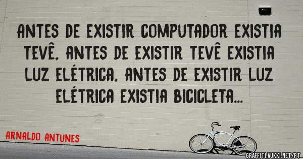 Antes de existir computador existia tevê, antes de existir tevê existia luz elétrica, antes de existir luz elétrica existia bicicleta...