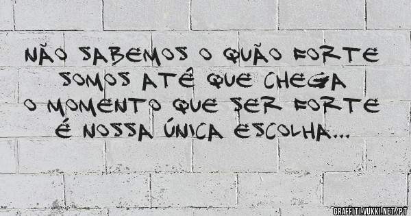 Não sabemos o quão forte somos até que chega o momento que ser forte é nossa única escolha...